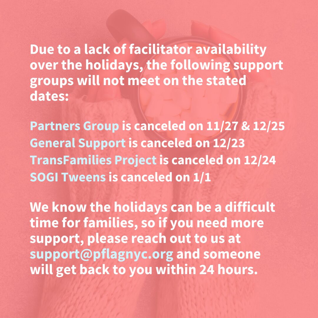 A notice on a pink background announces canceled support group dates due to facilitator unavailability over the holidays. The following groups will not meet on the specified dates: "Partners Group" on 11/27 & 12/25, "General Support" on 12/23, "TransFamilies Project" on 12/24, and "SOGI Tweens" on 1/1. A message at the bottom encourages those needing support to contact support@pflagnyc.org, with a response within 24 hours. Behind the words, hands in cozy knit sleeves hold a mug filled with marshmallows.