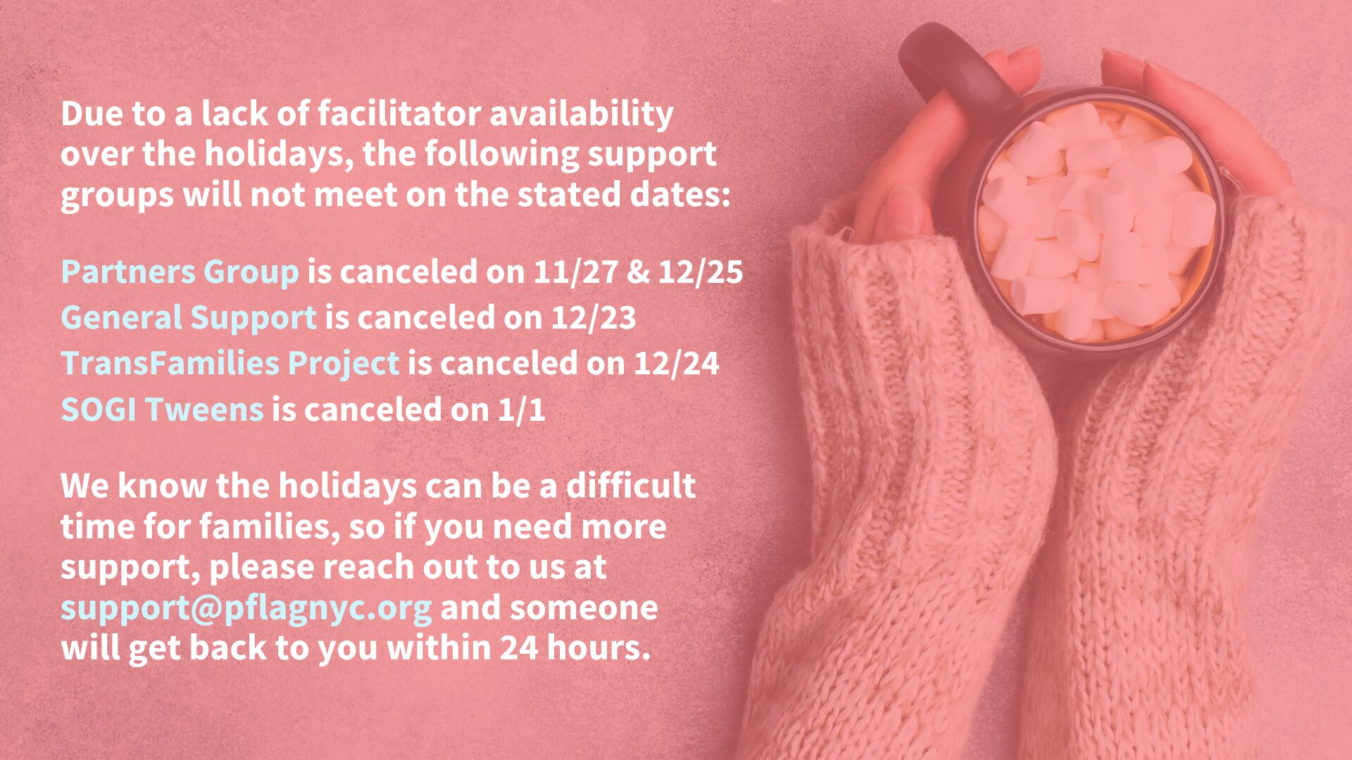 A notice on a pink background announces canceled support group dates due to facilitator unavailability over the holidays. The following groups will not meet on the specified dates: "Partners Group" on 11/27 & 12/25, "General Support" on 12/23, "TransFamilies Project" on 12/24, and "SOGI Tweens" on 1/1. A message at the bottom encourages those needing support to contact support@pflagnyc.org, with a response within 24 hours. To the right, hands in cozy knit sleeves hold a mug filled with marshmallows.