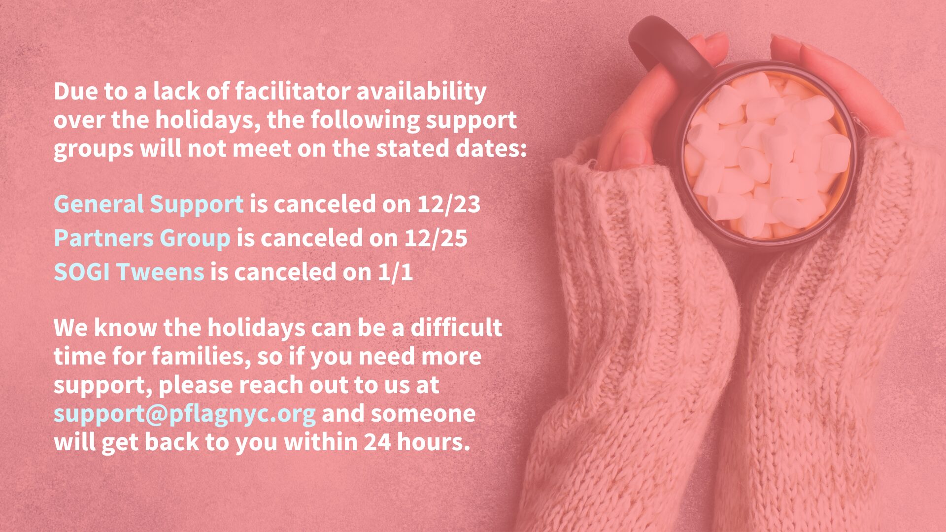 A notice on a pink background announces canceled support group dates due to facilitator unavailability over the holidays. The following groups will not meet on the specified dates: "General Support" on 12/23, "Partners Group" on 12/25, and "SOGI Tweens" on 1/1. A message at the bottom encourages those needing support to contact support@pflagnyc.org, with a response within 24 hours. To the right, hands in cozy knit sleeves hold a mug filled with marshmallows.