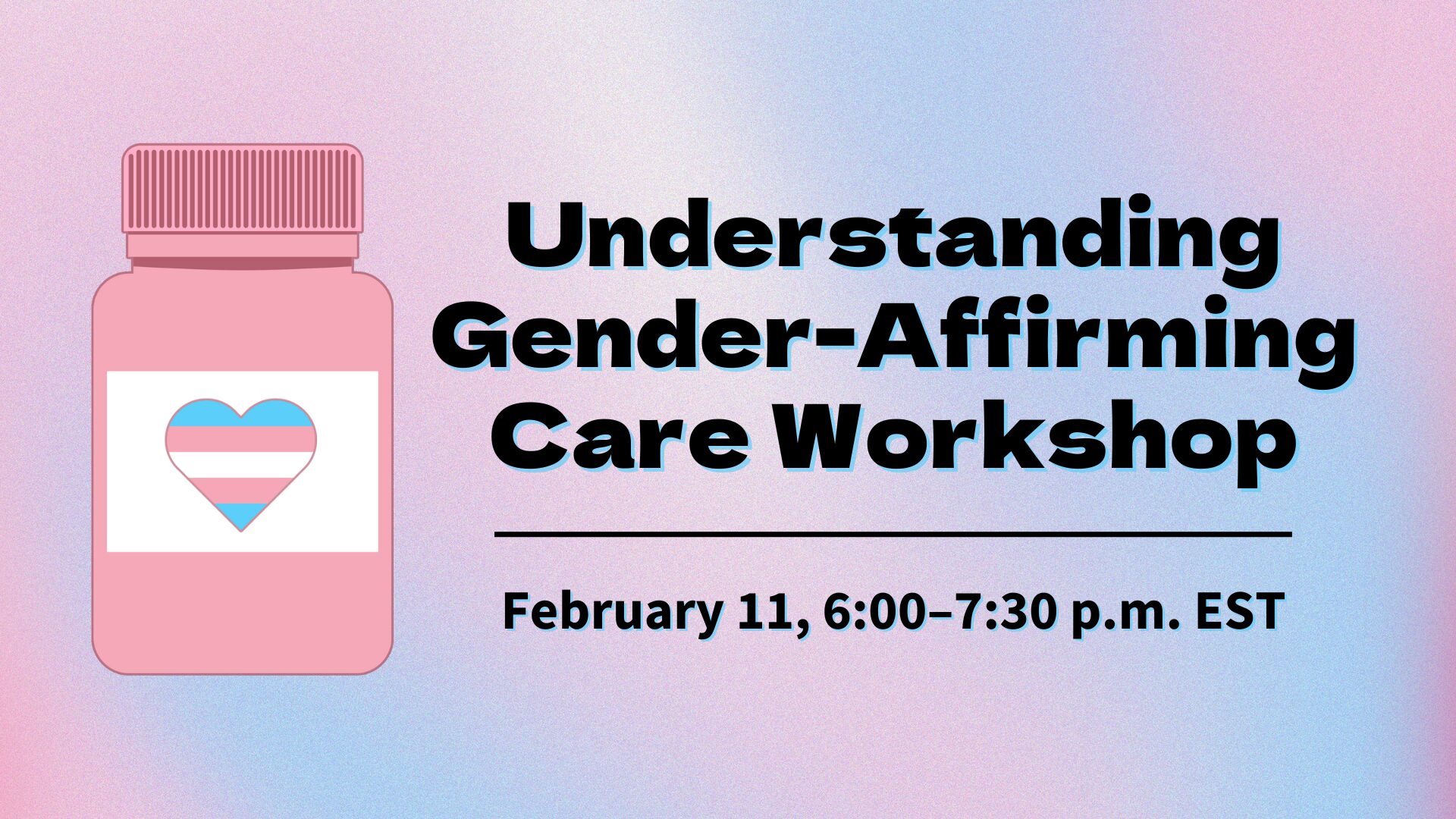 A promotional graphic for the "Understanding Gender-Affirming Care Workshop" scheduled for February 11, 6:00–7:30 p.m. EST. The background features a soft gradient of pastel pink and blue. On the left is a pink pill bottle with a heart containing the transgender pride flag colors. The text is bold and black, outlined with blue for emphasis, with a horizontal line separating the workshop title and the date/time details.