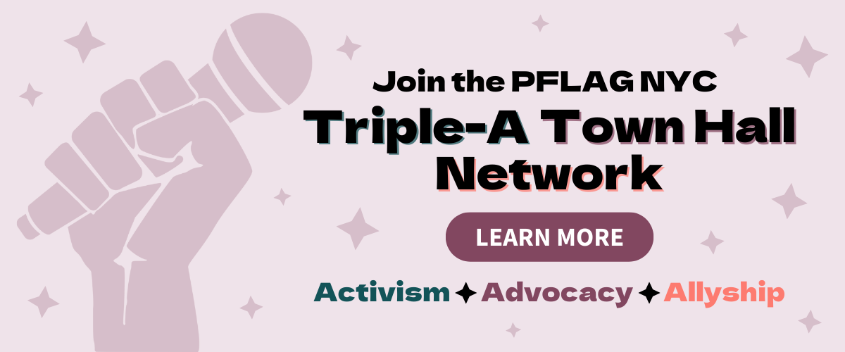 Graphic with a light purple background and stars, featuring an illustration of a raised fist holding a microphone. The text reads “Join the PFLAG NYC Triple-A Town Hall Network,” with a “Learn More” button and “Activism ✦ Advocacy ✦ Allyship” at the bottom.